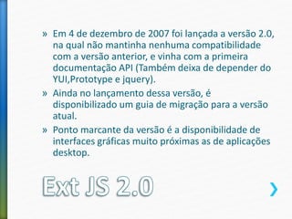 » Em 4 de dezembro de 2007 foi lançada a versão 2.0,
na qual não mantinha nenhuma compatibilidade
com a versão anterior, e vinha com a primeira
documentação API (Também deixa de depender do
YUI,Prototype e jquery).
» Ainda no lançamento dessa versão, é
disponibilizado um guia de migração para a versão
atual.
» Ponto marcante da versão é a disponibilidade de
interfaces gráficas muito próximas as de aplicações
desktop.
 