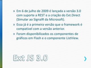 » Em 6 de julho de 2009 é lançada a versão 3.0
com suporte a REST e a criação do Ext.Direct
(Simular ao SignalR da Microsoft).
» Essa já é a primeira versão que o framework é
compatível com a versão anterior.
» Foram disponibilizados os componentes de
gráficos em Flash e o componente ListView.
 