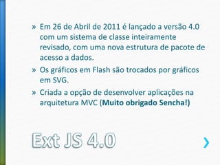 » Em 26 de Abril de 2011 é lançado a versão 4.0
com um sistema de classe inteiramente
revisado, com uma nova estrutura de pacote de
acesso a dados.
» Os gráficos em Flash são trocados por gráficos
em SVG.
» Criada a opção de desenvolver aplicações na
arquitetura MVC (Muito obrigado Sencha!)
 