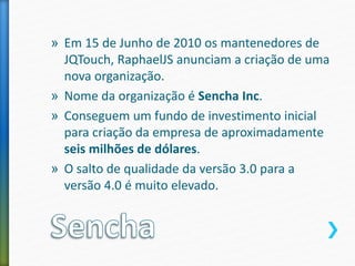 » Em 15 de Junho de 2010 os mantenedores de
JQTouch, RaphaelJS anunciam a criação de uma
nova organização.
» Nome da organização é Sencha Inc.
» Conseguem um fundo de investimento inicial
para criação da empresa de aproximadamente
seis milhões de dólares.
» O salto de qualidade da versão 3.0 para a
versão 4.0 é muito elevado.
 