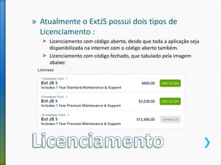 » Atualmente o ExtJS possui dois tipos de
Licenciamento :
˃ Licenciamento com código aberto, desde que toda a aplicação seja
disponibilizada na internet com o código aberto também.
˃ Licenciamento com código fechado, que tabulado pela imagem
abaixo:
 