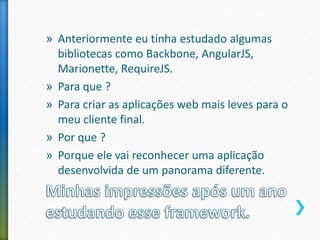 » Anteriormente eu tinha estudado algumas
bibliotecas como Backbone, AngularJS,
Marionette, RequireJS.
» Para que ?
» Para criar as aplicações web mais leves para o
meu cliente final.
» Por que ?
» Porque ele vai reconhecer uma aplicação
desenvolvida de um panorama diferente.
 