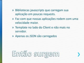 » Bibliotecas javascripts que carregam sua
aplicação em poucas requests.
» Faz com que nossas aplicações rodem com uma
velocidade maior.
» Template no lado do Client e não mais no
servidor.
» Apenas os JSON são carregados
 