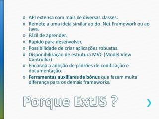» API extensa com mais de diversas classes.
» Remete a uma ideia similar ao do .Net Framework ou ao
Java.
» Fácil de aprender.
» Rápido para desenvolver.
» Possibilidade de criar aplicações robustas.
» Disponibilização de estrutura MVC (Model View
Controller)
» Encoraja a adoção de padrões de codificação e
documentação.
» Ferramentas auxiliares de bônus que fazem muita
diferença para os demais frameworks.
 