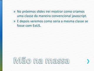 » No próximos slides irei mostrar como criamos
uma classe da maneira convencional javascript.
» E depois veremos como seria a mesma classe se
fosse com ExtJS.
 