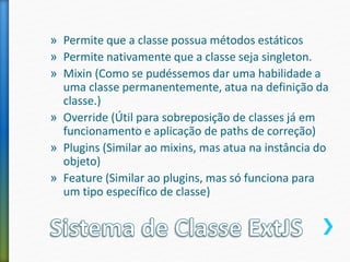 » Permite que a classe possua métodos estáticos
» Permite nativamente que a classe seja singleton.
» Mixin (Como se pudéssemos dar uma habilidade a
uma classe permanentemente, atua na definição da
classe.)
» Override (Útil para sobreposição de classes já em
funcionamento e aplicação de paths de correção)
» Plugins (Similar ao mixins, mas atua na instância do
objeto)
» Feature (Similar ao plugins, mas só funciona para
um tipo específico de classe)
 