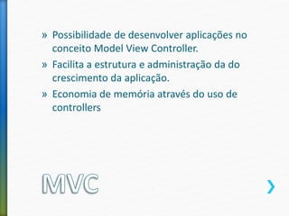 » Possibilidade de desenvolver aplicações no
conceito Model View Controller.
» Facilita a estrutura e administração da do
crescimento da aplicação.
» Economia de memória através do uso de
controllers
 