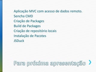 Aplicação MVC com acesso de dados remoto.
Sencha CMD
Criação de Packages
Build de Packages
Criação de repositório locais
Instalação de Pacotes
JSDuck
 