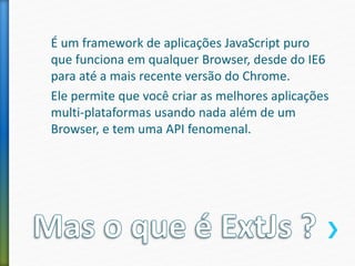 É um framework de aplicações JavaScript puro
que funciona em qualquer Browser, desde do IE6
para até a mais recente versão do Chrome.
Ele permite que você criar as melhores aplicações
multi-plataformas usando nada além de um
Browser, e tem uma API fenomenal.
 