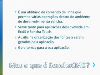 » É um utilitário de comando de linha que
permite várias operações dentro do ambiente
de desenvolvimento sencha.
» Serve tanto para aplicações desenvolvida em
ExtJS e Sencha Touch.
» Auxilia na organização dos fontes a serem
gerados pela aplicação.
» Gera temas para a sua aplicação.
 