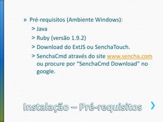 » Pré-requisitos (Ambiente Windows):
˃ Java
˃ Ruby (versão 1.9.2)
˃ Download do ExtJS ou SenchaTouch.
˃ SenchaCmd através do site www.sencha.com
ou procure por “SenchaCmd Download” no
google.
 