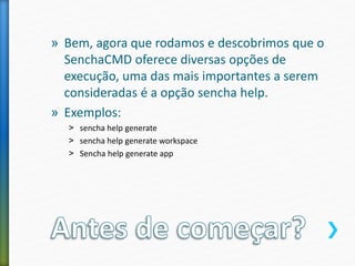 » Bem, agora que rodamos e descobrimos que o
SenchaCMD oferece diversas opções de
execução, uma das mais importantes a serem
consideradas é a opção sencha help.
» Exemplos:
˃ sencha help generate
˃ sencha help generate workspace
˃ Sencha help generate app
 
