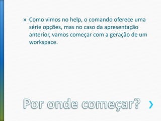 » Como vimos no help, o comando oferece uma
série opções, mas no caso da apresentação
anterior, vamos começar com a geração de um
workspace.
 