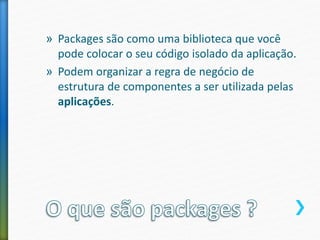 » Packages são como uma biblioteca que você
pode colocar o seu código isolado da aplicação.
» Podem organizar a regra de negócio de
estrutura de componentes a ser utilizada pelas
aplicações.
 