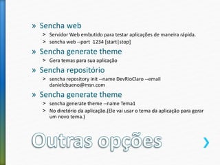 » Sencha web
˃ Servidor Web embutido para testar aplicações de maneira rápida.
˃ sencha web --port 1234 [start|stop]
» Sencha generate theme
˃ Gera temas para sua aplicação
» Sencha repositório
˃ sencha repository init --name DevRioClaro --email
danielcbueno@msn.com
» Sencha generate theme
˃ sencha generate theme --name Tema1
˃ No diretório da aplicação.(Ele vai usar o tema da aplicação para gerar
um novo tema.)
 