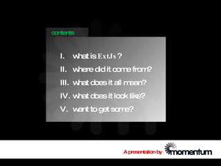 contents



   I.   w is ExtJs ?
         hat
   II. where did it com from
                       e    ?
   III. w does it all m
         hat           ean?
   IV. w does it look like?
        hat
   V. w to get som
       ant        e?




                       A presentation by
 