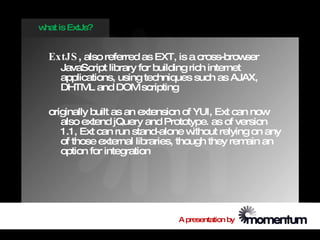 w is ExtJs?
 hat


  ExtJS , also referred as EXT, is a cross-browser
    JavaScript library for building rich internet
    applications, using techniques such as AJAX,
    DHTM and DOM scripting
          L

  originally built as an extension of YUI, Ext can now
     also extend jQuery and Prototype. as of version
     1.1, Ext can run stand-alone w   ithout relying on any
     of those external libraries, though they rem an
                                                   ain
     option for integration




                                 A presentation by
 