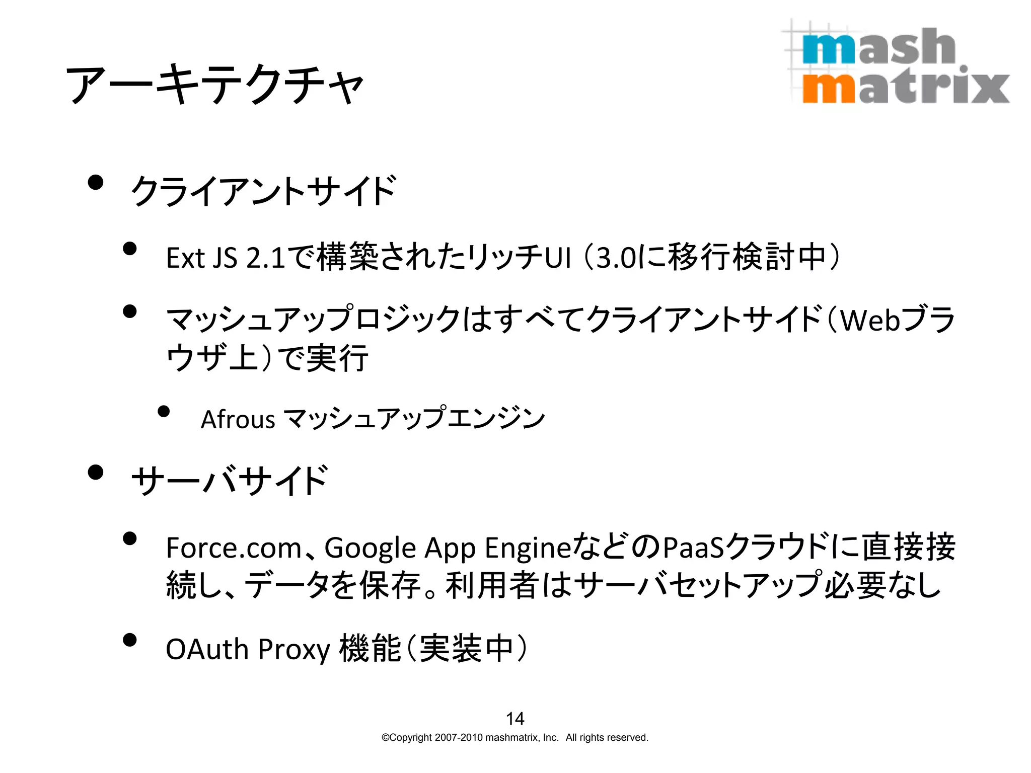 アーキテクチャ

•   クライアントサイド
    •   Ext JS 2.1で構築されたリッチUI （3.0に移行検討中）
    •   マッシュアップロジックはすべてクライアントサイド（Webブラ
        ウザ上）で実行
        •   Afrous マッシュアップエンジン

•   サーバサイド
    •   Force.com、Google App EngineなどのPaaSクラウドに直接接
        続し、データを保存。利用者はサーバセットアップ必要なし
    •   OAuth Proxy 機能（実装中）

                                               14
                     ©Copyright 2007-2010 mashmatrix, Inc. All rights reserved.
 