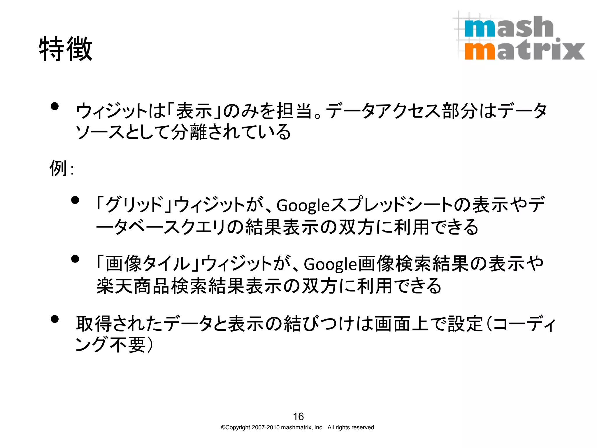 特徴

•   ウィジットは「表示」のみを担当。データアクセス部分はデータ
    ソースとして分離されている
例：
    •   「グリッド」ウィジットが、Googleスプレッドシートの表示やデ
        ータベースクエリの結果表示の双方に利用できる
    •   「画像タイル」ウィジットが、Google画像検索結果の表示や
        楽天商品検索結果表示の双方に利用できる

•   取得されたデータと表示の結びつけは画面上で設定（コーディ
    ング不要）


                                          16
                ©Copyright 2007-2010 mashmatrix, Inc. All rights reserved.
 