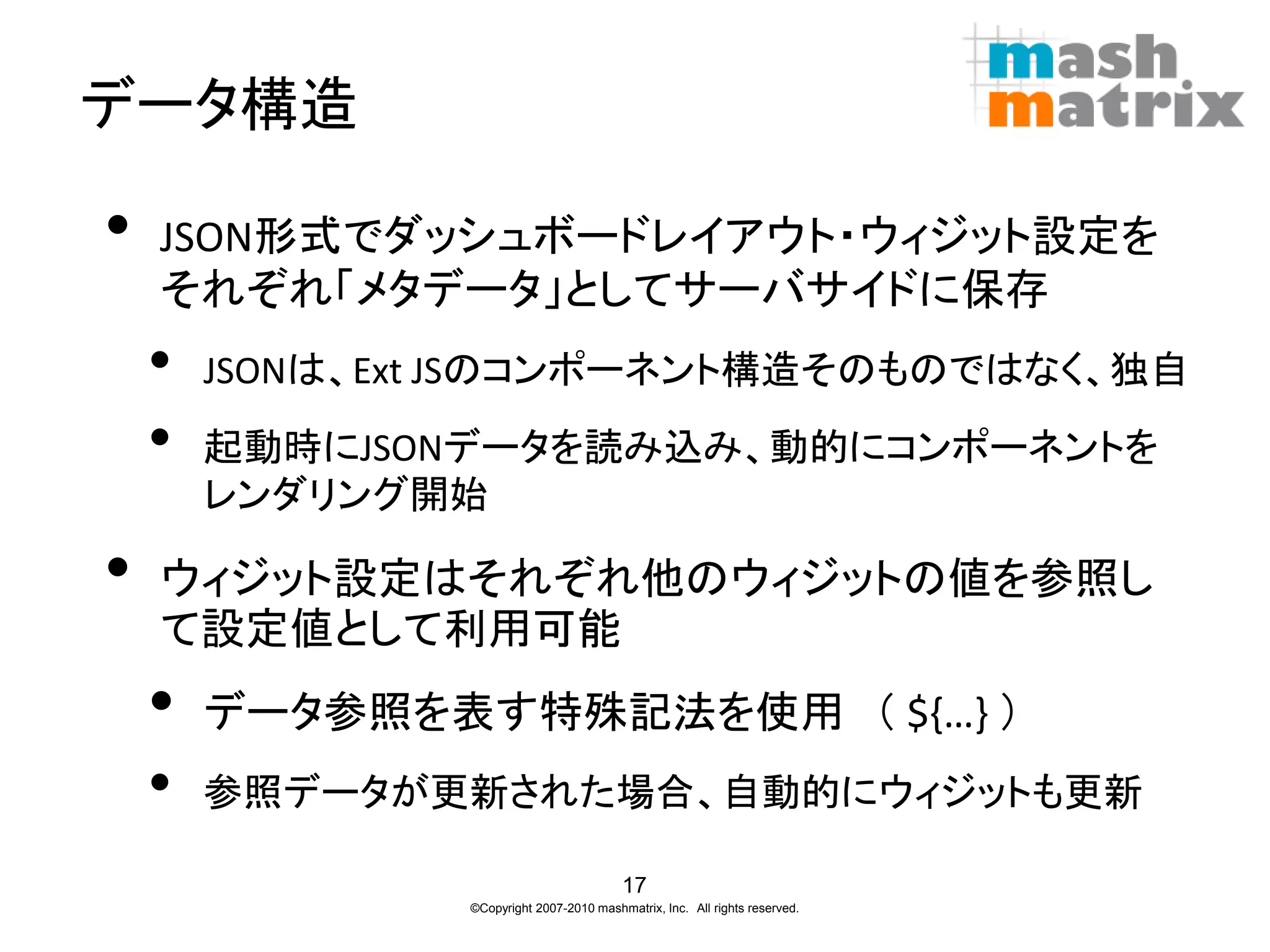 データ構造

•   JSON形式でダッシュボードレイアウト・ウィジット設定を
    それぞれ「メタデータ」としてサーバサイドに保存
    •   JSONは、Ext JSのコンポーネント構造そのものではなく、独自
    •   起動時にJSONデータを読み込み、動的にコンポーネントを
        レンダリング開始

•   ウィジット設定はそれぞれ他のウィジットの値を参照し
    て設定値として利用可能
    •   データ参照を表す特殊記法を使用 （ ${…} ）
    •   参照データが更新された場合、自動的にウィジットも更新

                                          17
                ©Copyright 2007-2010 mashmatrix, Inc. All rights reserved.
 