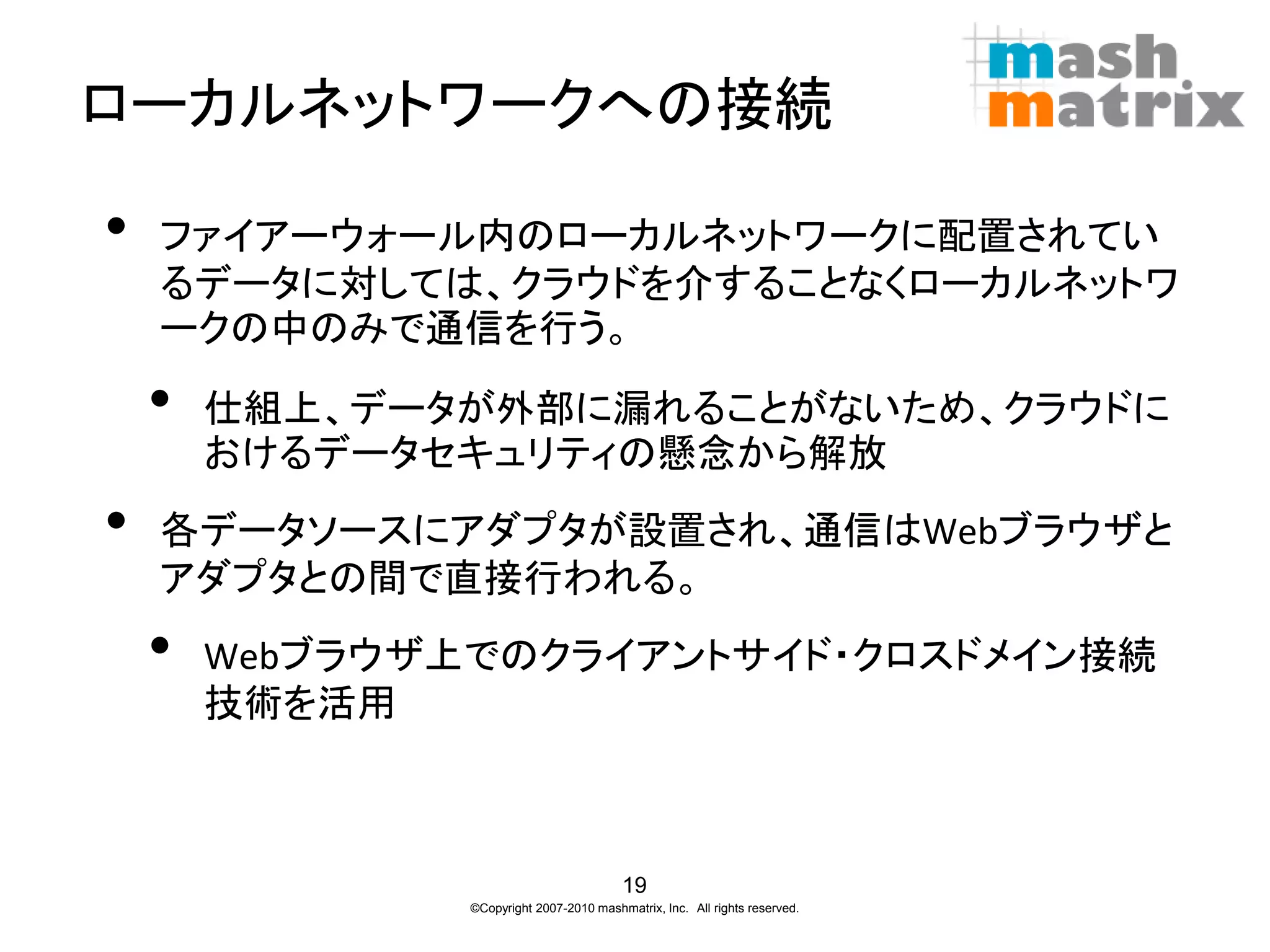 ローカルネットワークへの接続

•   ファイアーウォール内のローカルネットワークに配置されてい
    るデータに対しては、クラウドを介することなくローカルネットワ
    ークの中のみで通信を行う。

    •   仕組上、データが外部に漏れることがないため、クラウドに
        おけるデータセキュリティの懸念から解放
•   各データソースにアダプタが設置され、通信はWebブラウザと
    アダプタとの間で直接行われる。
    •   Webブラウザ上でのクライアントサイド・クロスドメイン接続
        技術を活用



                                          19
                ©Copyright 2007-2010 mashmatrix, Inc. All rights reserved.
 