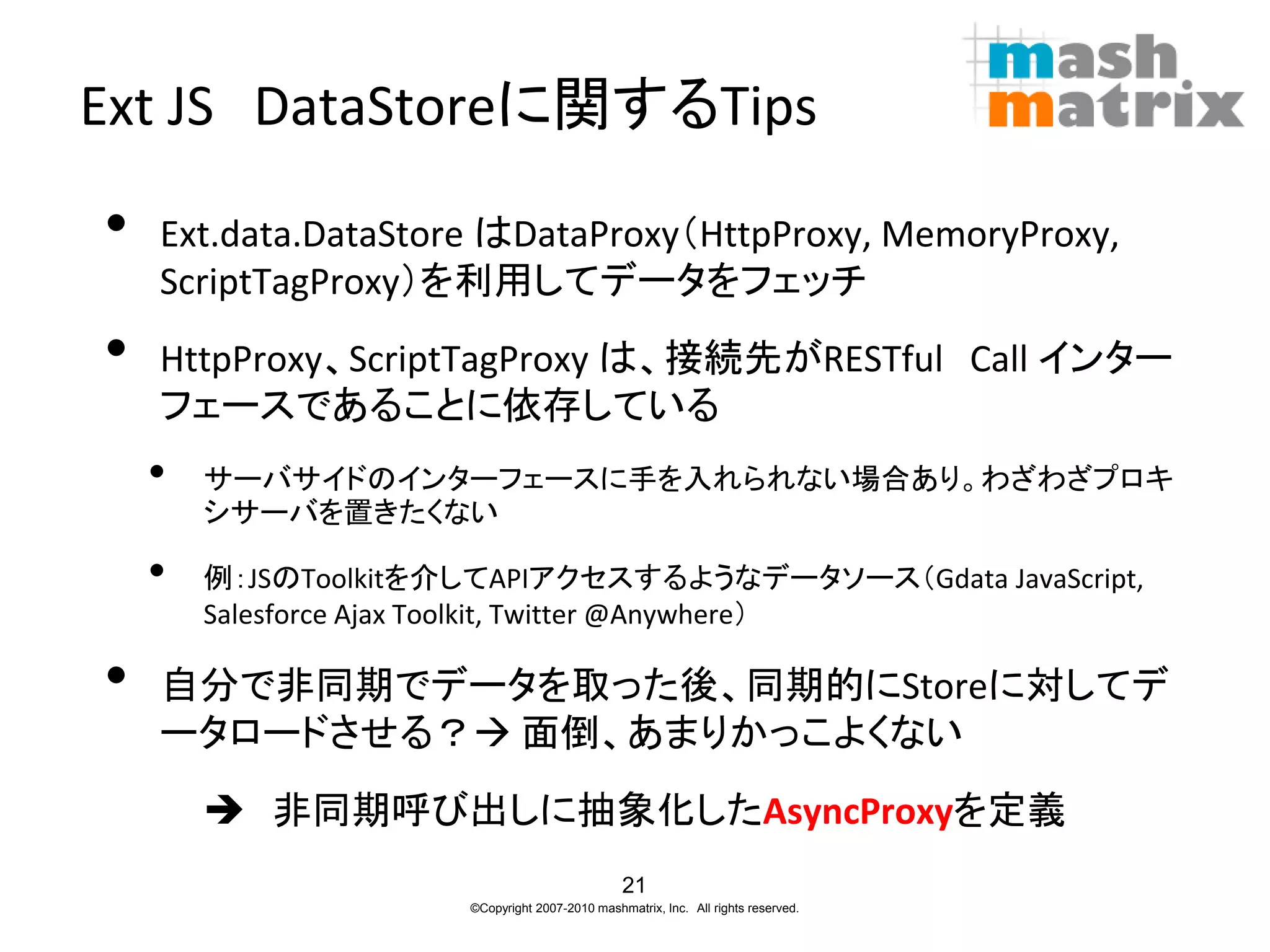 Ext JS DataStoreに関するTips

•   Ext.data.DataStore はDataProxy（HttpProxy, MemoryProxy,
    ScriptTagProxy）を利用してデータをフェッチ
•   HttpProxy、ScriptTagProxy は、接続先がRESTful Call インター
    フェースであることに依存している
    •   サーバサイドのインターフェースに手を入れられない場合あり。わざわざプロキ
        シサーバを置きたくない

    •   例：JSのToolkitを介してAPIアクセスするようなデータソース（Gdata JavaScript,
        Salesforce Ajax Toolkit, Twitter @Anywhere）

•   自分で非同期でデータを取った後、同期的にStoreに対してデ
    ータロードさせる？ 面倒、あまりかっこよくない
         非同期呼び出しに抽象化したAsyncProxyを定義
                                                21
                      ©Copyright 2007-2010 mashmatrix, Inc. All rights reserved.
 