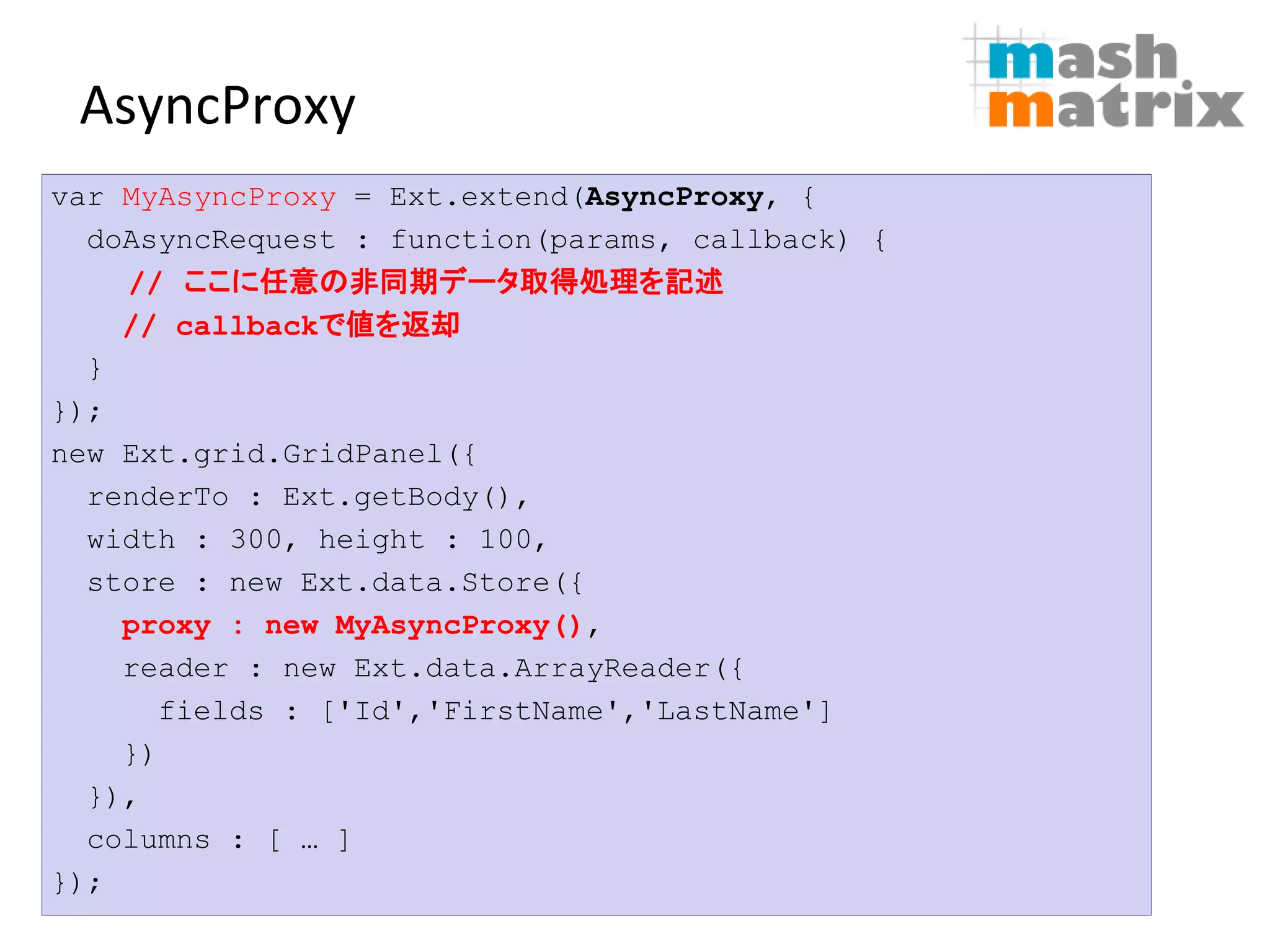 AsyncProxy
var MyAsyncProxy = Ext.extend(AsyncProxy, {
  doAsyncRequest : function(params, callback) {
    // ここに任意の非同期データ取得処理を記述
    // callbackで値を返却
  }
});
new Ext.grid.GridPanel({
  renderTo : Ext.getBody(),
  width : 300, height : 100,
  store : new Ext.data.Store({
    proxy : new MyAsyncProxy(),
    reader : new Ext.data.ArrayReader({
      fields : ['Id','FirstName','LastName']
    })
  }),
  columns : [ … ]
});                             22
                       ©Copyright 2007-2010 mashmatrix, Inc. All rights reserved.
 