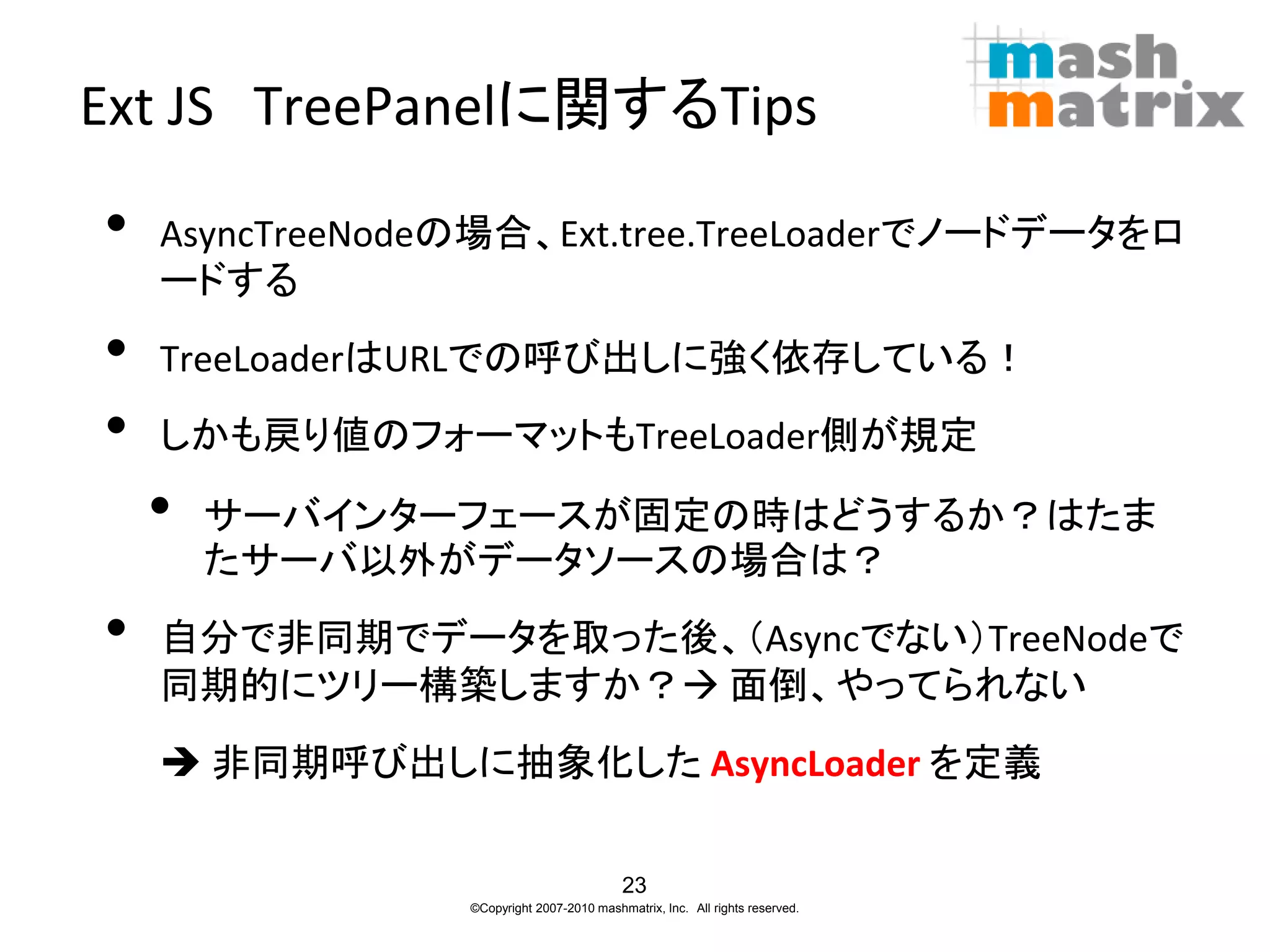 Ext JS TreePanelに関するTips

•   AsyncTreeNodeの場合、Ext.tree.TreeLoaderでノードデータをロ
    ードする
•   TreeLoaderはURLでの呼び出しに強く依存している！
•   しかも戻り値のフォーマットもTreeLoader側が規定

    •   サーバインターフェースが固定の時はどうするか？はたま
        たサーバ以外がデータソースの場合は？
•   自分で非同期でデータを取った後、（Asyncでない）TreeNodeで
    同期的にツリー構築しますか？ 面倒、やってられない
     非同期呼び出しに抽象化した AsyncLoader を定義

                                           23
                 ©Copyright 2007-2010 mashmatrix, Inc. All rights reserved.
 