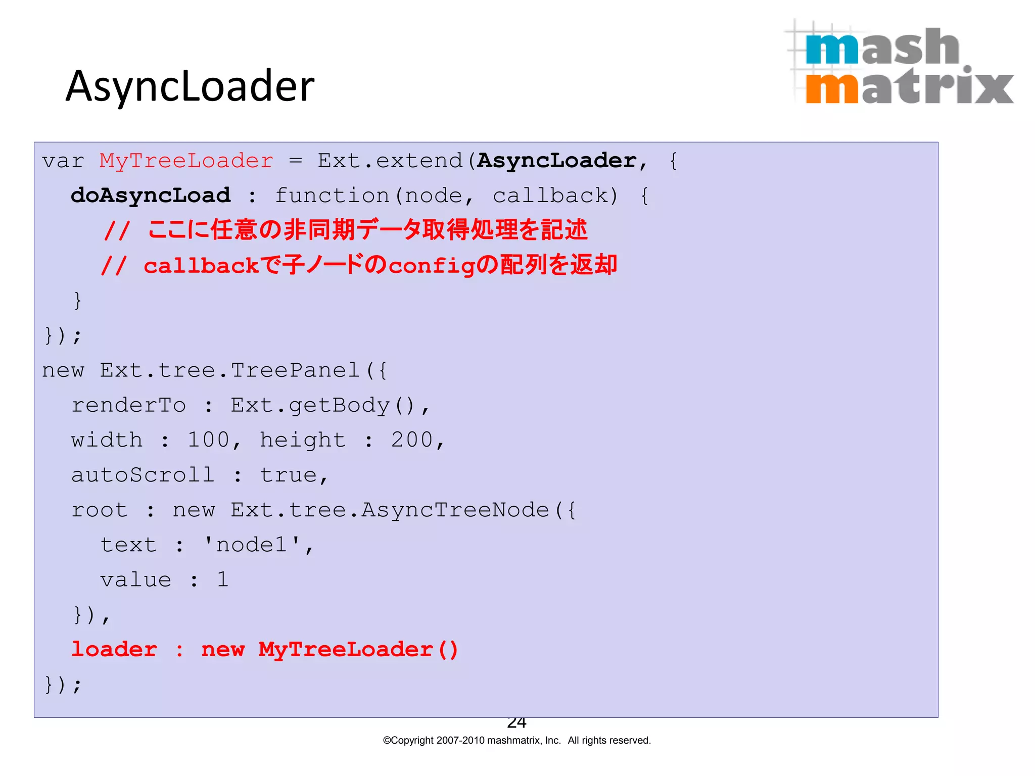 AsyncLoader
var MyTreeLoader = Ext.extend(AsyncLoader, {
  doAsyncLoad : function(node, callback) {
    // ここに任意の非同期データ取得処理を記述
    // callbackで子ノードのconfigの配列を返却
  }
});
new Ext.tree.TreePanel({
  renderTo : Ext.getBody(),
  width : 100, height : 200,
  autoScroll : true,
  root : new Ext.tree.AsyncTreeNode({
    text : 'node1',
    value : 1
  }),
  loader : new MyTreeLoader()
});
                                                 24
                       ©Copyright 2007-2010 mashmatrix, Inc. All rights reserved.
 