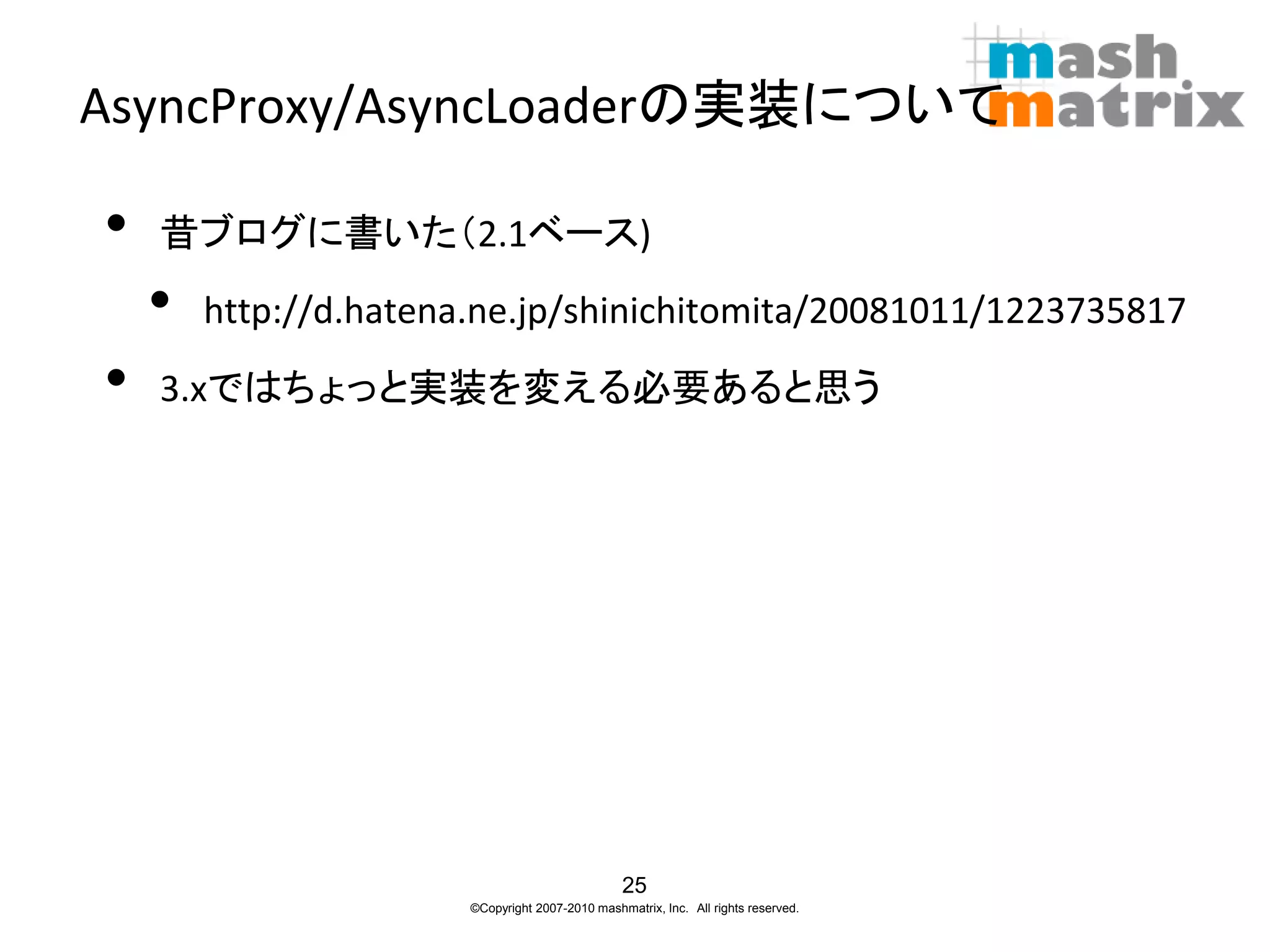 AsyncProxy/AsyncLoaderの実装について

•   昔ブログに書いた（2.1ベース)
    •   http://d.hatena.ne.jp/shinichitomita/20081011/1223735817
•   3.xではちょっと実装を変える必要あると思う




                                                 25
                       ©Copyright 2007-2010 mashmatrix, Inc. All rights reserved.
 