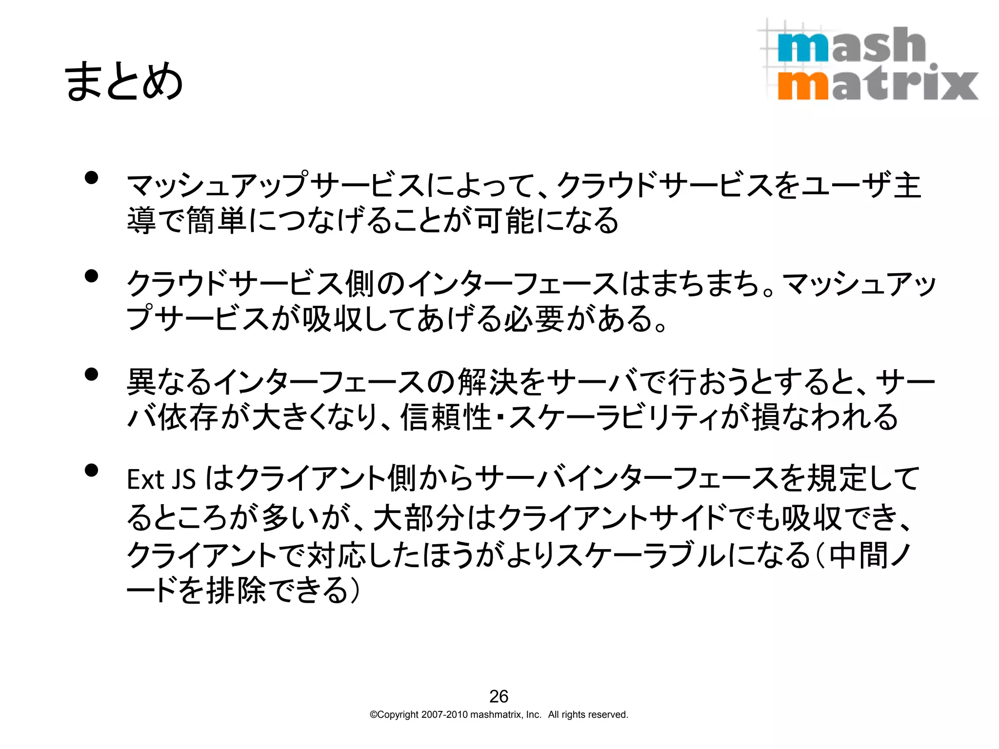 まとめ

•   マッシュアップサービスによって、クラウドサービスをユーザ主
    導で簡単につなげることが可能になる

•   クラウドサービス側のインターフェースはまちまち。マッシュアッ
    プサービスが吸収してあげる必要がある。

•   異なるインターフェースの解決をサーバで行おうとすると、サー
    バ依存が大きくなり、信頼性・スケーラビリティが損なわれる
•   Ext JS はクライアント側からサーバインターフェースを規定して
    るところが多いが、大部分はクライアントサイドでも吸収でき、
    クライアントで対応したほうがよりスケーラブルになる（中間ノ
    ードを排除できる）


                                        26
              ©Copyright 2007-2010 mashmatrix, Inc. All rights reserved.
 