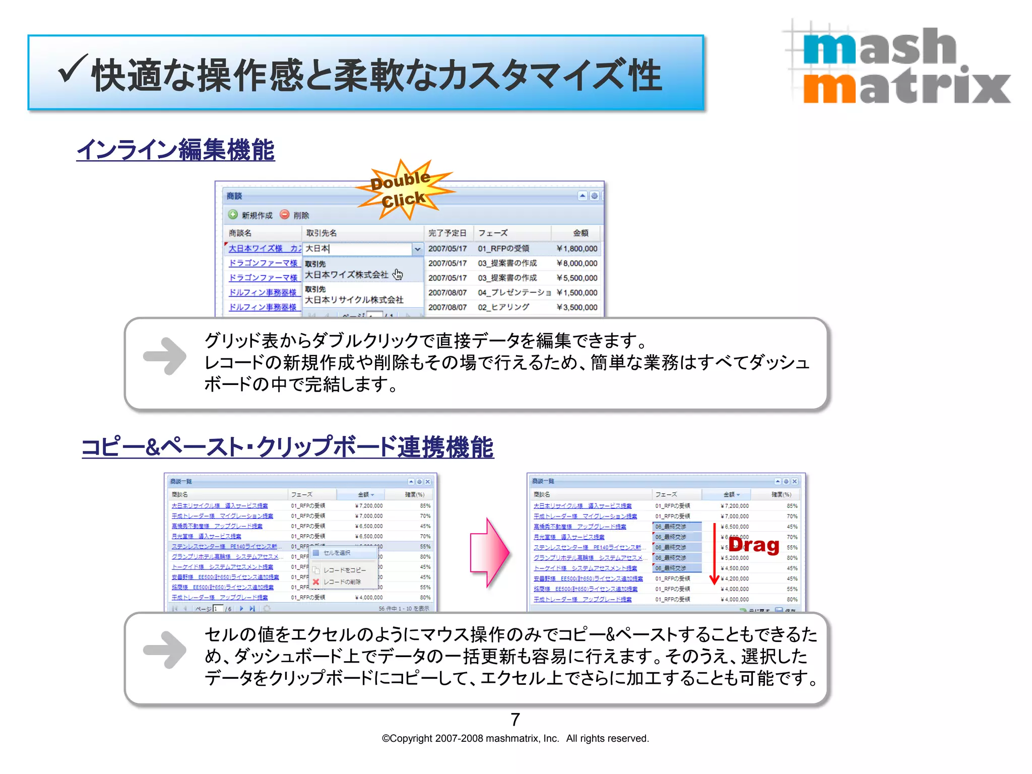 快適な操作感と柔軟なカスタマイズ性
インライン編集機能




     グリッド表からダブルクリックで直接データを編集できます。
     レコードの新規作成や削除もその場で行えるため、簡単な業務はすべてダッシュ
     ボードの中で完結します。


コピー&ペースト・クリップボード連携機能


                                                                             Drag



     セルの値をエクセルのようにマウス操作のみでコピー&ペーストすることもできるた
     め、ダッシュボード上でデータの一括更新も容易に行えます。そのうえ、選択した
     データをクリップボードにコピーして、エクセル上でさらに加工することも可能です。

                                           7
                ©Copyright 2007-2008 mashmatrix, Inc. All rights reserved.
 