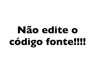 Não edite o
código fonte!!!!
 