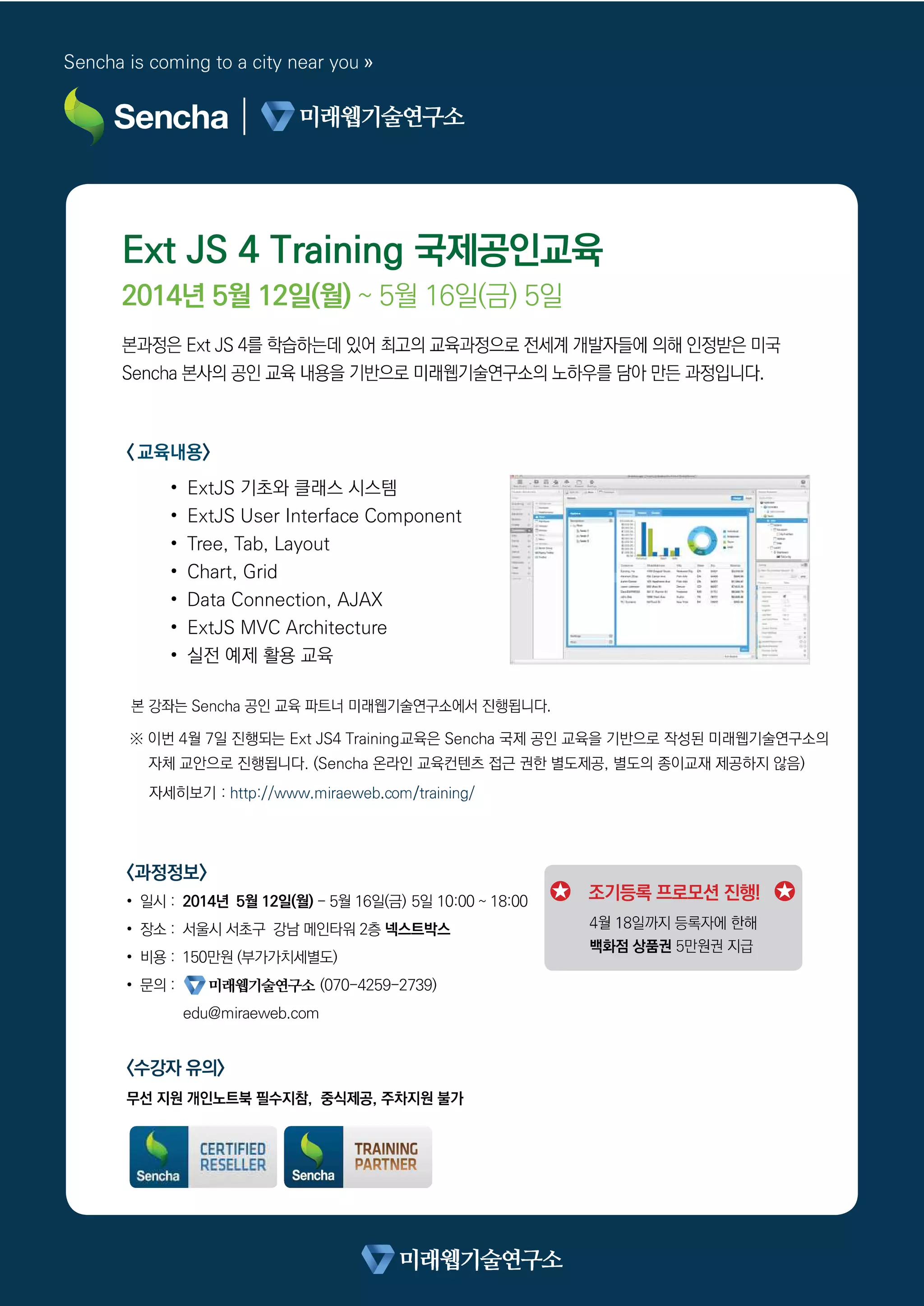 Ext JS 4 Training 국제공인교육
2014년 5월 12일(월) ~ 5월 16일(금) 5일
< 교육내용>
• ExtJS 기초와 클래스 시스템
• ExtJS User Interface Component
• Tree, Tab, Layout
• Chart, Grid
• Data Connection, AJAX
• ExtJS MVC Architecture
• 실전 예제 활용 교육
※ 이번 4월 7일 진행되는 Ext JS4 Training교육은 Sencha 국제 공인 교육을 기반으로 작성된 미래웹기술연구소의
자체 교안으로 진행됩니다. (Sencha 온라인 교육컨텐츠 접근 권한 별도제공, 별도의 종이교재 제공하지 않음)
자세히보기 :
t
Sencha is coming to a city near you »
<과정정보>
• 일시 : 2014년 5월 12일(월) - 5월 16일(금) 5일 10:00 ~ 18:00
• 장소 : 서울시 서초구 강남 메인타워 2층 넥스트박스
• 비용 : 150만원 (부가가치세별도)
• 문의 : (070-4259-2739)
edu@miraeweb.com
<수강자 유의>
조기등록 프로모션 진행!
 