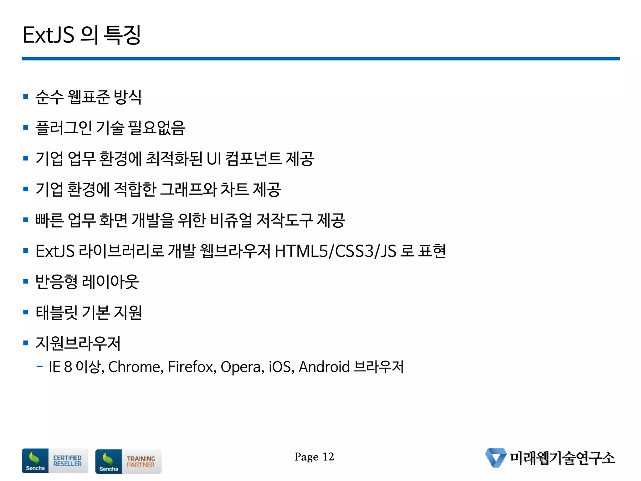 ExtJS 의 특징
 순수 웹표준 방식
 플러그인 기술 필요없음
 기업 업무 환경에 최적화된 UI 컴포넌트 제공
 기업 환경에 적합한 그래프와 차트 제공
 빠른 업무 화면 개발을 위한 비쥬얼 저작도구 제공
 ExtJS 라이브러리로 개발 웹브라우저 HTML5/CSS3/JS 로 표현
 반응형 레이아웃
 태블릿 기본 지원
 지원브라우저
- IE 8 이상, Chrome, Firefox, Opera, iOS, Android 브라우저
Page 12
 