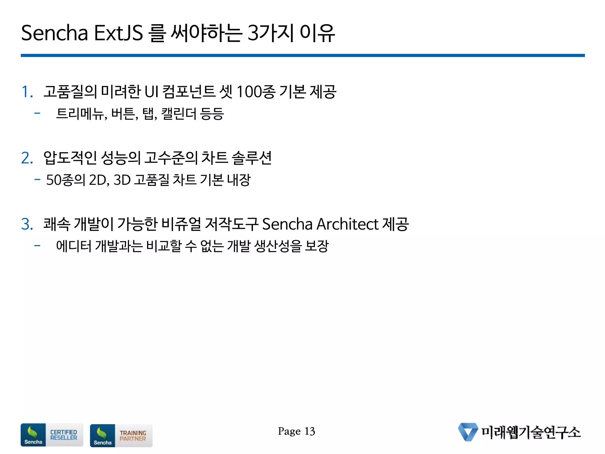 Sencha ExtJS 를 써야하는 3가지 이유
1. 고품질의 미려한 UI 컴포넌트 셋 100종 기본 제공
- 트리메뉴, 버튼, 탭, 캘린더 등등
2. 압도적인 성능의 고수준의 차트 솔루션
- 50종의 2D, 3D 고품질 차트 기본 내장
3. 쾌속 개발이 가능한 비쥬얼 저작도구 Sencha Architect 제공
- 에디터 개발과는 비교할 수 없는 개발 생산성을 보장
Page 13
 