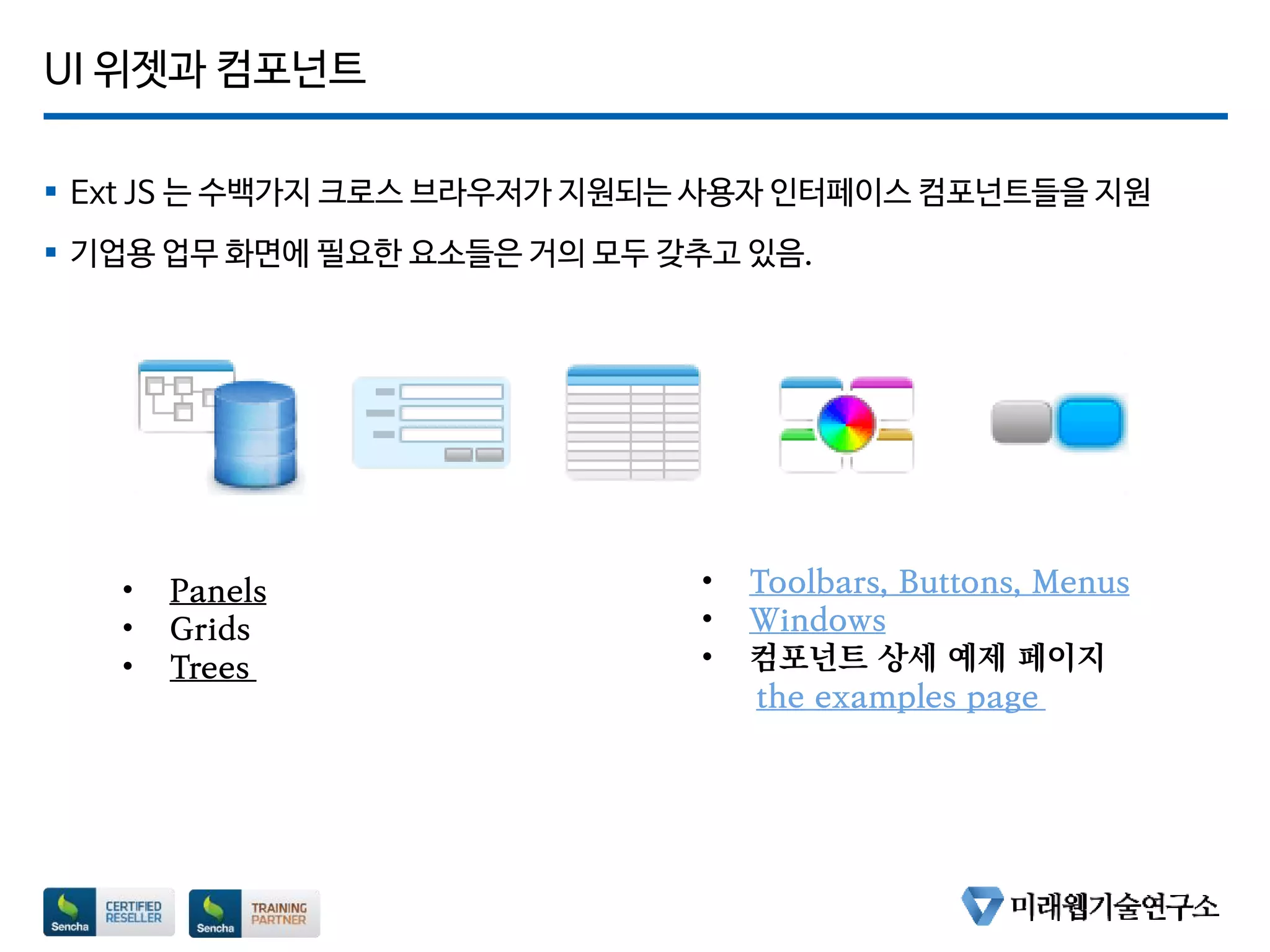 UI 위젯과 컴포넌트
 Ext JS 는 수백가지 크로스 브라우저가 지원되는 사용자 인터페이스 컴포넌트들을 지원
 기업용 업무 화면에 필요한 요소들은 거의 모두 갖추고 있음.
• Panels
• Grids
• Trees
• Toolbars, Buttons, Menus
• Windows
• 컴포넌트 상세 예제 페이지
the examples page
 