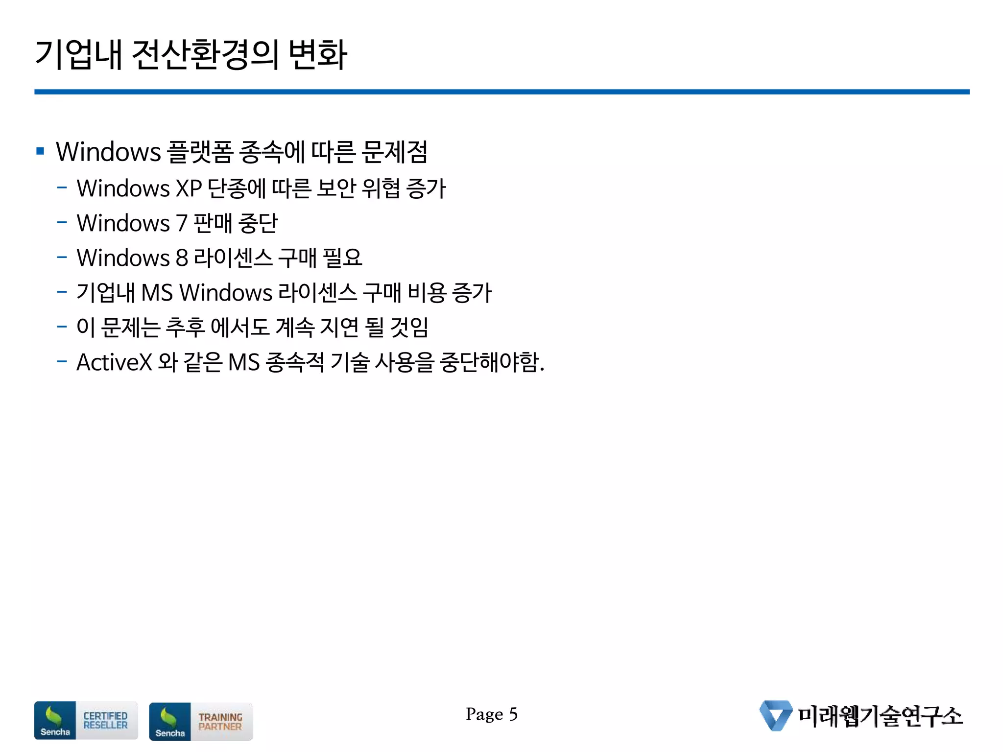 기업내 전산환경의 변화
 Windows 플랫폼 종속에 따른 문제점
- Windows XP 단종에 따른 보안 위협 증가
- Windows 7 판매 중단
- Windows 8 라이센스 구매 필요
- 기업내 MS Windows 라이센스 구매 비용 증가
- 이 문제는 추후 에서도 계속 지연 될 것임
- ActiveX 와 같은 MS 종속적 기술 사용을 중단해야함.
Page 5
 