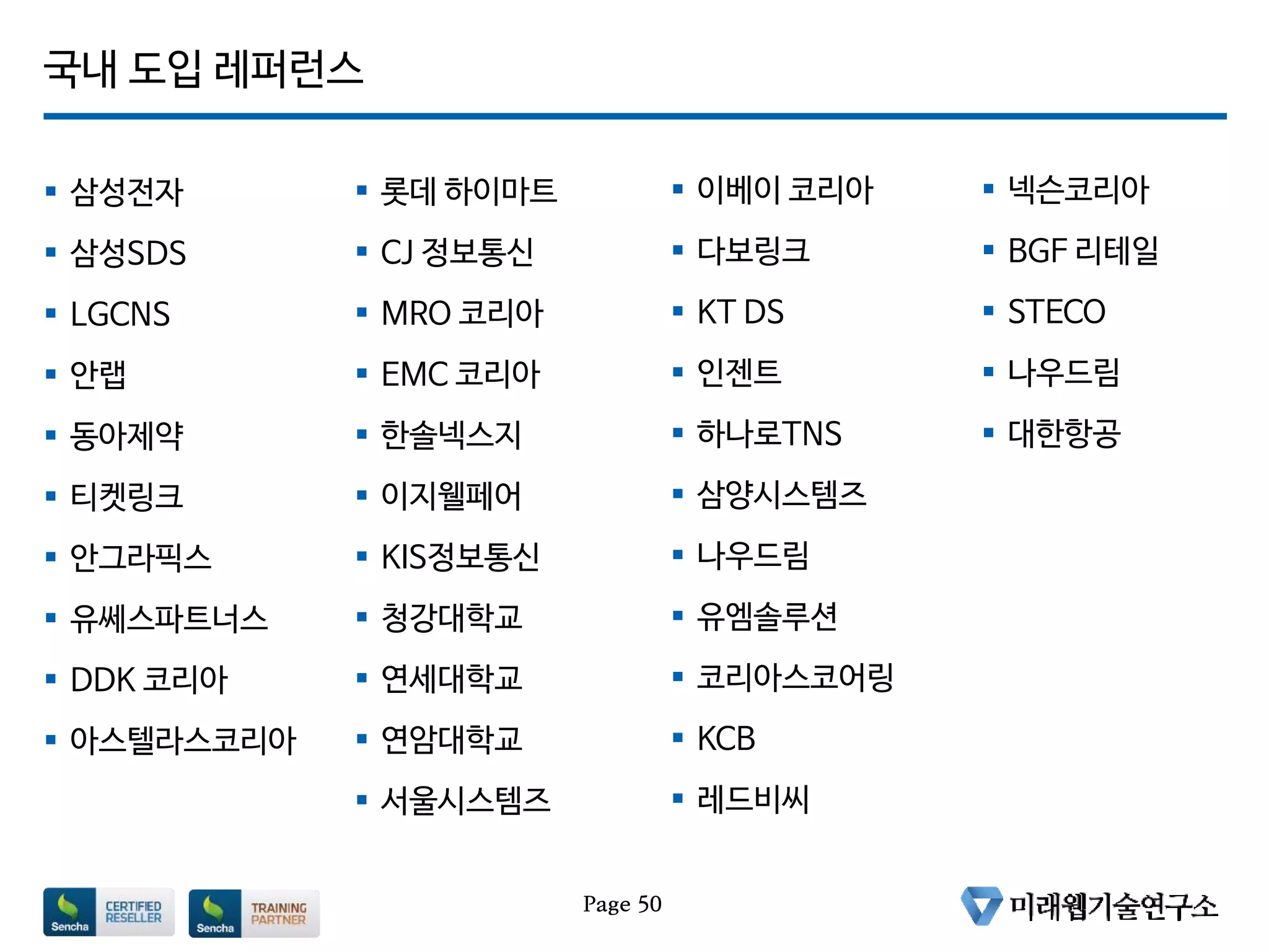 국내 도입 레퍼런스
 삼성전자
 삼성SDS
 LGCNS
 안랩
 동아제약
 티켓링크
 안그라픽스
 유쎄스파트너스
 DDK 코리아
 아스텔라스코리아
Page 50
 롯데 하이마트
 CJ 정보통신
 MRO 코리아
 EMC 코리아
 한솔넥스지
 이지웰페어
 KIS정보통신
 청강대학교
 연세대학교
 연암대학교
 서울시스템즈
 이베이 코리아
 다보링크
 KT DS
 인젠트
 하나로TNS
 삼양시스템즈
 나우드림
 유엠솔루션
 코리아스코어링
 KCB
 레드비씨
 넥슨코리아
 BGF 리테일
 STECO
 나우드림
 대한항공
 