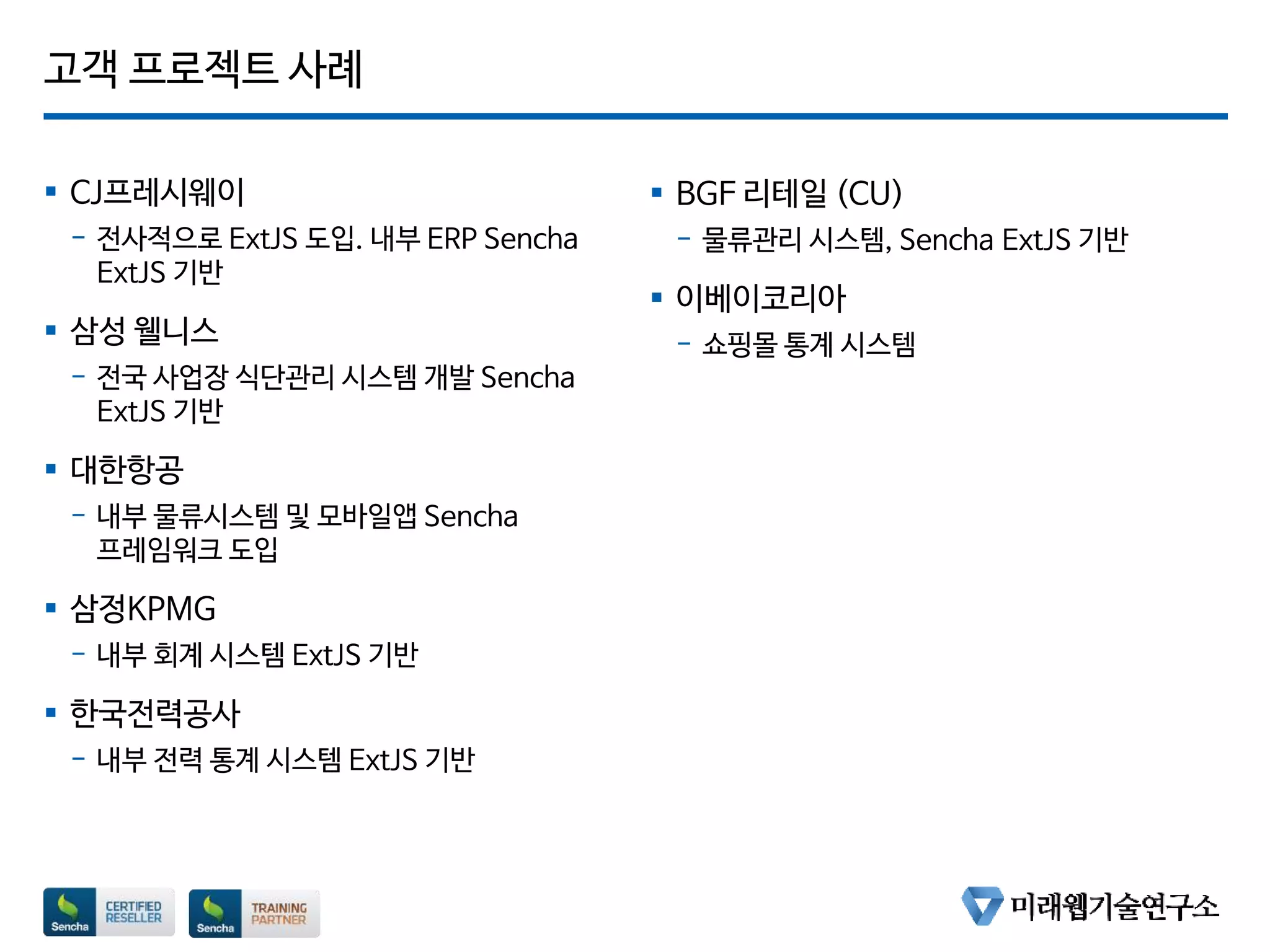 고객 프로젝트 사례
 CJ프레시웨이
- 전사적으로 ExtJS 도입. 내부 ERP Sencha
ExtJS 기반
 삼성 웰니스
- 전국 사업장 식단관리 시스템 개발 Sencha
ExtJS 기반
 대한항공
- 내부 물류시스템 및 모바일앱 Sencha
프레임워크 도입
 삼정KPMG
- 내부 회계 시스템 ExtJS 기반
 한국전력공사
- 내부 전력 통계 시스템 ExtJS 기반
 BGF 리테일 (CU)
- 물류관리 시스템, Sencha ExtJS 기반
 이베이코리아
- 쇼핑몰 통계 시스템
 