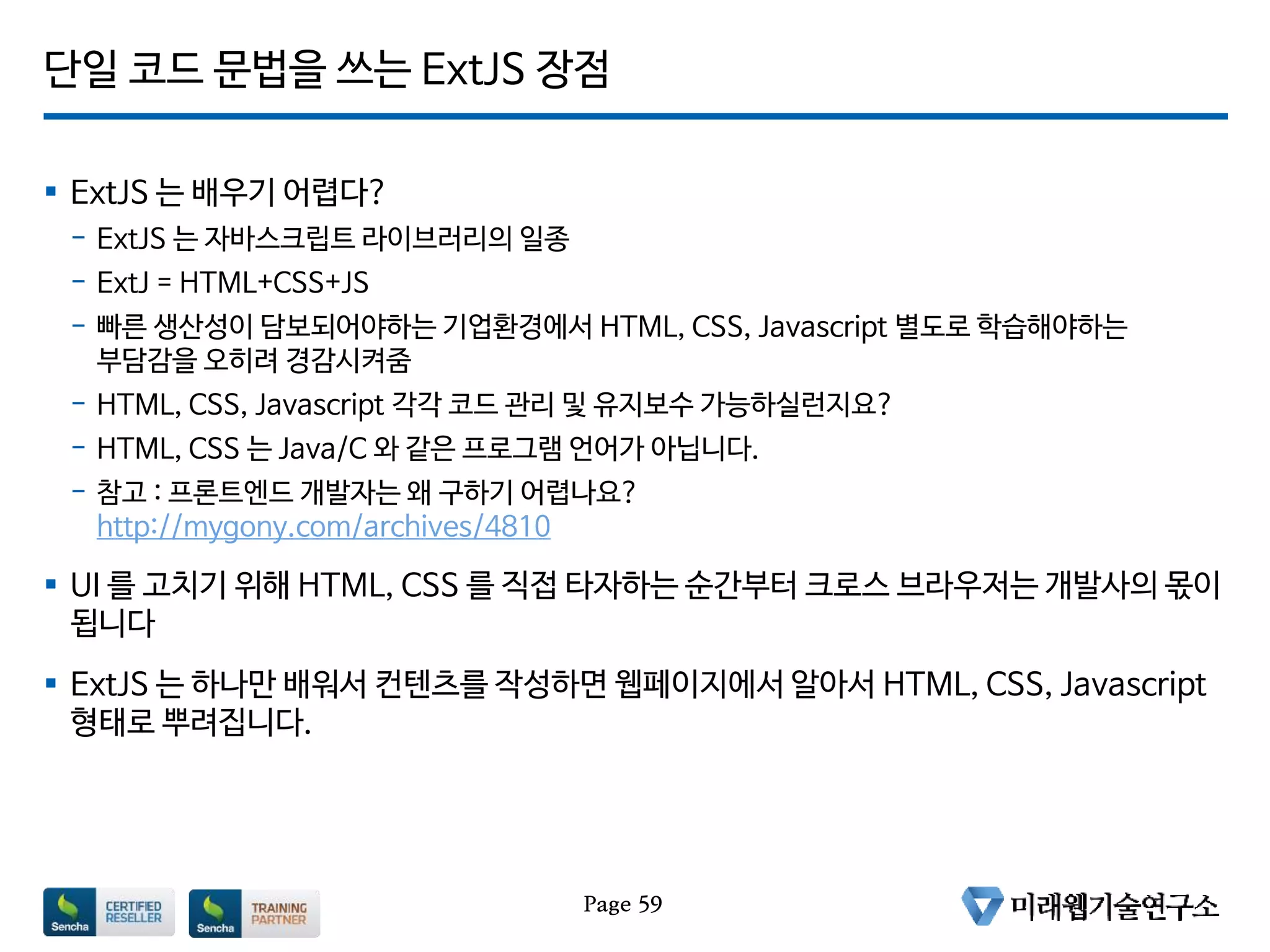단일 코드 문법을 쓰는 ExtJS 장점
 ExtJS 는 배우기 어렵다?
- ExtJS 는 자바스크립트 라이브러리의 일종
- ExtJ = HTML+CSS+JS
- 빠른 생산성이 담보되어야하는 기업환경에서 HTML, CSS, Javascript 별도로 학습해야하는
부담감을 오히려 경감시켜줌
- HTML, CSS, Javascript 각각 코드 관리 및 유지보수 가능하실런지요?
- HTML, CSS 는 Java/C 와 같은 프로그램 언어가 아닙니다.
- 참고 : 프론트엔드 개발자는 왜 구하기 어렵나요?
http://mygony.com/archives/4810
 UI 를 고치기 위해 HTML, CSS 를 직접 타자하는 순간부터 크로스 브라우저는 개발사의 몫이
됩니다
 ExtJS 는 하나만 배워서 컨텐츠를 작성하면 웹페이지에서 알아서 HTML, CSS, Javascript
형태로 뿌려집니다.
Page 59
 