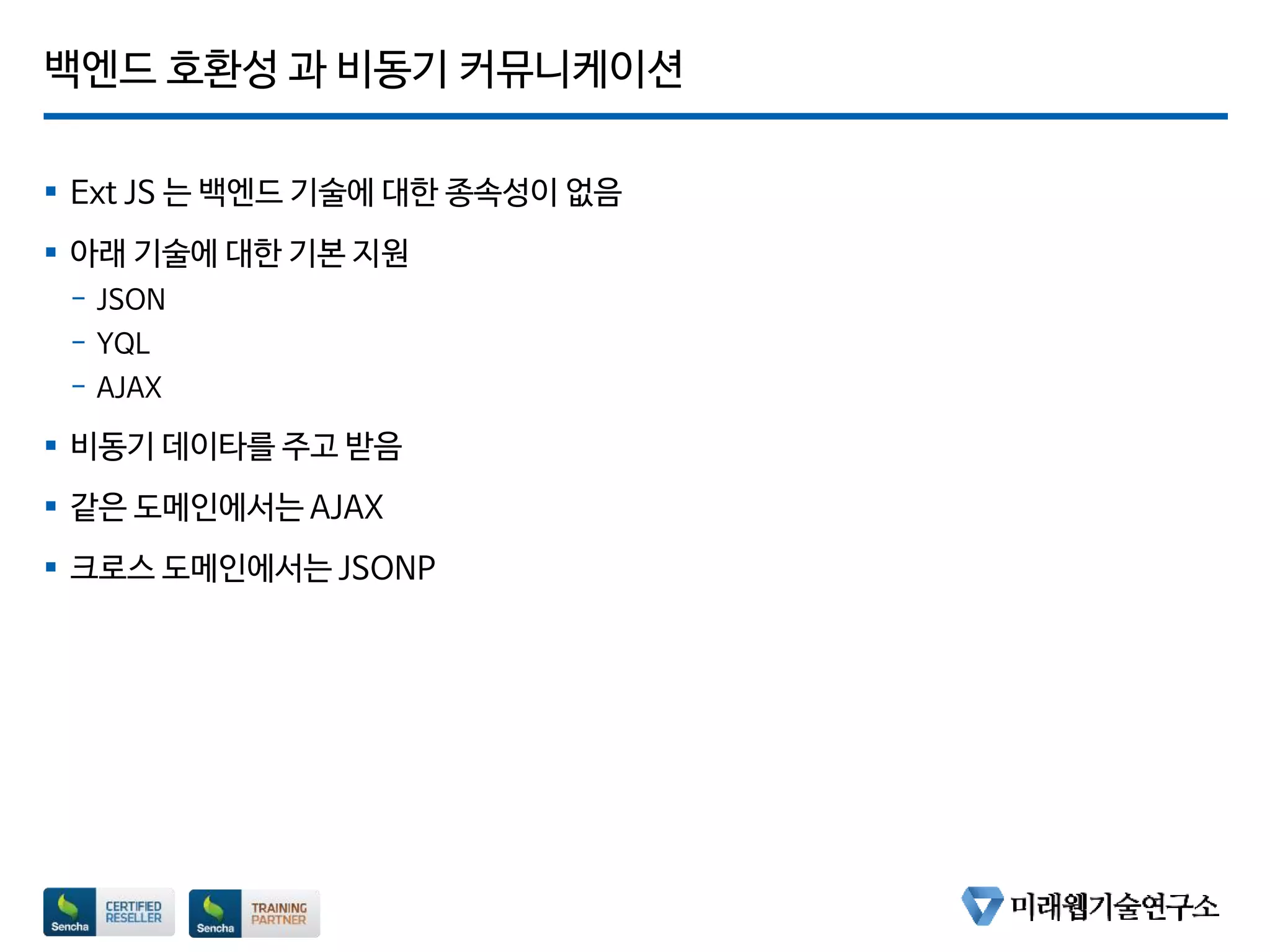 백엔드 호환성 과 비동기 커뮤니케이션
 Ext JS 는 백엔드 기술에 대한 종속성이 없음
 아래 기술에 대한 기본 지원
- JSON
- YQL
- AJAX
 비동기 데이타를 주고 받음
 같은 도메인에서는 AJAX
 크로스 도메인에서는 JSONP
 