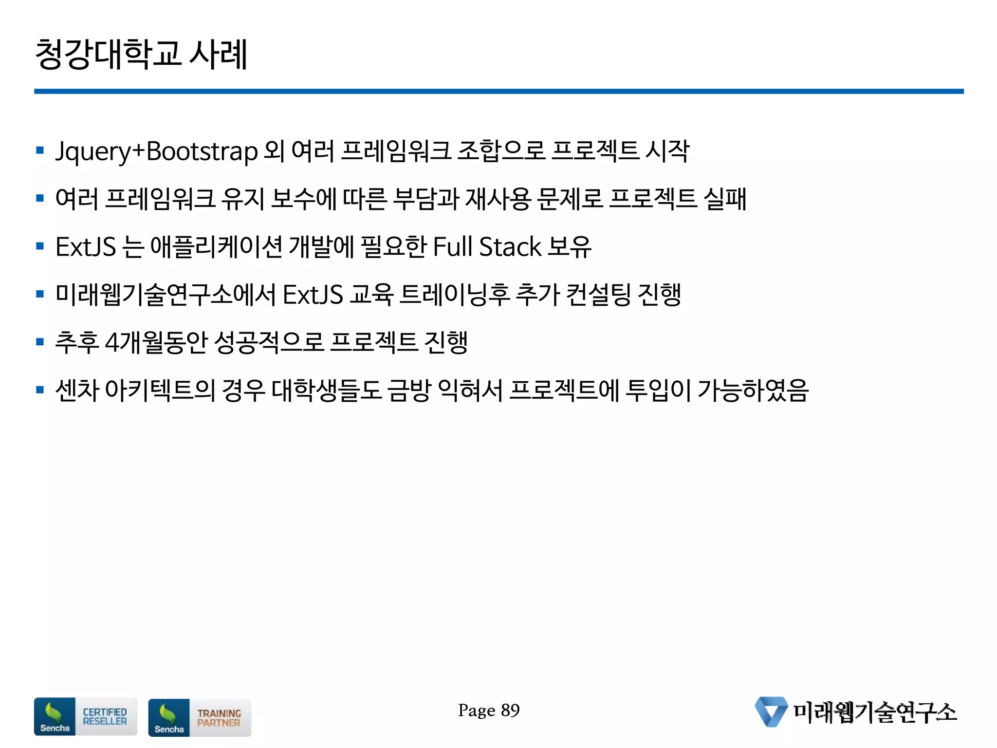 청강대학교 사례
 Jquery+Bootstrap 외 여러 프레임워크 조합으로 프로젝트 시작
 여러 프레임워크 유지 보수에 따른 부담과 재사용 문제로 프로젝트 실패
 ExtJS 는 애플리케이션 개발에 필요한 Full Stack 보유
 미래웹기술연구소에서 ExtJS 교육 트레이닝후 추가 컨설팅 진행
 추후 4개월동안 성공적으로 프로젝트 진행
 센차 아키텍트의 경우 대학생들도 금방 익혀서 프로젝트에 투입이 가능하였음
Page 89
 