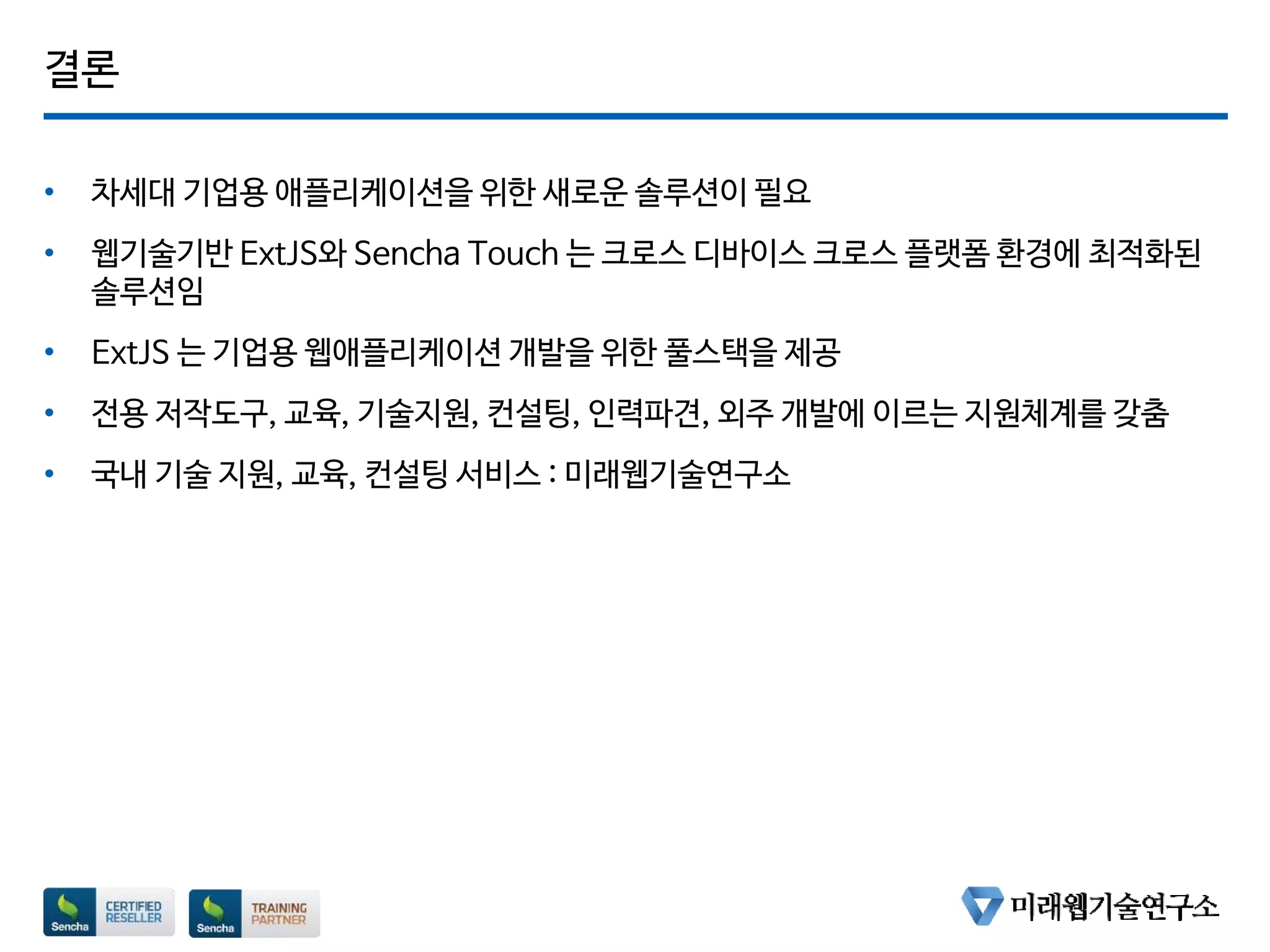 결론
• 차세대 기업용 애플리케이션을 위한 새로운 솔루션이 필요
• 웹기술기반 ExtJS와 Sencha Touch 는 크로스 디바이스 크로스 플랫폼 환경에 최적화된
솔루션임
• ExtJS 는 기업용 웹애플리케이션 개발을 위한 풀스택을 제공
• 전용 저작도구, 교육, 기술지원, 컨설팅, 인력파견, 외주 개발에 이르는 지원체계를 갖춤
• 국내 기술 지원, 교육, 컨설팅 서비스 : 미래웹기술연구소
 