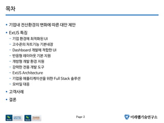 목차
 기업내 전산환경의 변화에 따른 대안 제안
 ExtJS 특징
- 기업 환경에 최적화된 UI
- 고수준의 차트기능 기본내장
- Dashboard 개발에 적합한 UI
- 반응형 레이아웃 기본 지원
- 개방형 개발 환경 지원
- 강력한 전용 개발 도구
- ExtJS Architecture
- 기업용 애플리케이션을 위한 Full Stack 솔루션
- 모바일 대응
 고객사례
 결론
Page 2
 