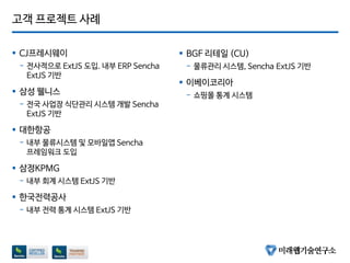 고객 프로젝트 사례
 CJ프레시웨이
- 전사적으로 ExtJS 도입. 내부 ERP Sencha
ExtJS 기반
 삼성 웰니스
- 전국 사업장 식단관리 싵ӊ템 개발 Sencha
ExtJS 기반
 대한항공
- 내부 물류싵ӊ템 및 모바일앱 Sencha
프레임워크 도입
 삼정KPMG
- 내부 회계 싵ӊ템 ExtJS 기반
 한국전력공사
- 내부 전력 통계 싵ӊ템 ExtJS 기반
 BGF 리테일 (CU)
- 물류관리 싵ӊ템, Sencha ExtJS 기반
 이베이코리아
- 쇼핑몰 통계 싵ӊ템
 