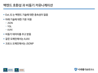 백엔드 호환성 과 비동기 커뮤니케이션
 Ext JS 는 백엔드 기술에 대한 종속성이 없음
 아래 기술에 대한 기본 지원
- JSON
- YQL
- AJAX
 비동기 데이타를 주고 받음
 같은 도메인에서는 AJAX
 크로스 도메인에서는 JSONP
 