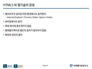 HTML5 와 웹기술의 장점
 웹브라우저 설치된 어떤 환경에서도 동작한다.
- Internet Explorer, Chrome, Safari, Opera, Firefox
 모바일에서도 동작
 특정 벤더에 종속적이지 않음
 웹애플리케이션 별도의 설치가 필요하지 않음.
 배포와 관리의 용이
Page 8
 