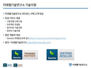 미래웹기술연구소 기술지원
 미래웹기술연구소 라이센스 구매 고객 대상
 유료 서비스 제공
- 기업 방문 교육 5일
- 프로젝트 컨설팅
- 온사이트 기술지원
- 온라인 기술지원
 일반 개발자 대상
- Sencha 국제공인교육 실시 http://miraeweb.com/training/sencha/
 문의 : 미래웹기술연구소 sales@miraeweb.com
 