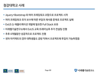청강대학교 사례
 Jquery+Bootstrap 외 여러 프레임워크 조합으로 프로젝트 시작
 여러 프레임워크 유지 보수에 따른 부담과 재사용 문제로 프로젝트 실패
 ExtJS 는 애플리케이션 개발에 필요한 Full Stack 보유
 미래웹기술연구소에서 ExtJS 교육 트레이닝후 추가 컨설팅 진행
 추후 4개월동안 성공적으로 프로젝트 진행
 센차 아키텍트의 경우 대학생들도 금방 익혀서 프로젝트에 투입이 가능하였음
Page 89
 